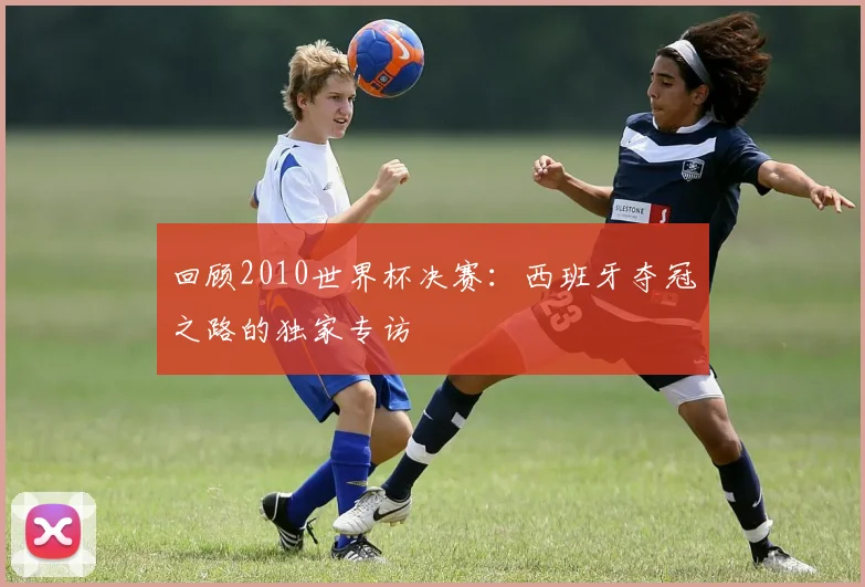 回顾2010世界杯决赛：西班牙夺冠之路的独家专访