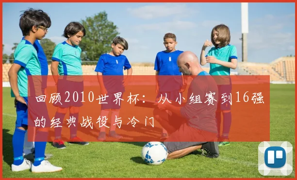 回顾2010世界杯：从小组赛到16强的经典战役与冷门
