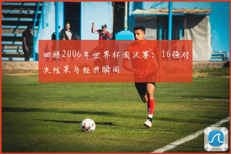 回顾2006年世界杯淘汰赛：16强对决结果与经典瞬间
