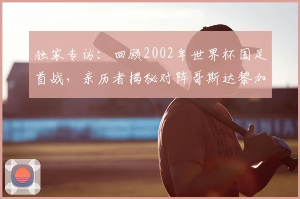 独家专访：回顾2002年世界杯国足首战，亲历者揭秘对阵哥斯达黎加的真实内幕