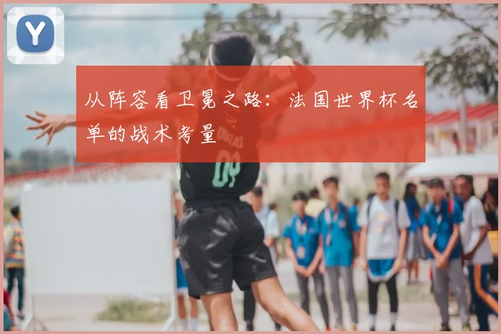 从阵容看卫冕之路：法国世界杯名单的战术考量