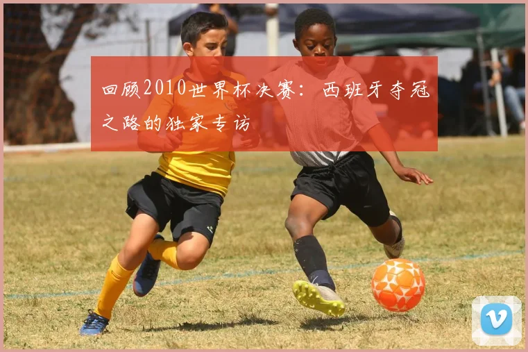回顾2010世界杯决赛：西班牙夺冠之路的独家专访