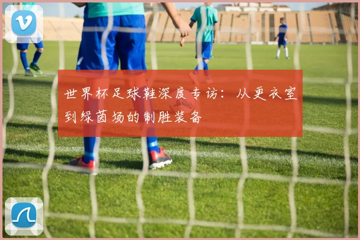 世界杯足球鞋深度专访：从更衣室到绿茵场的制胜装备