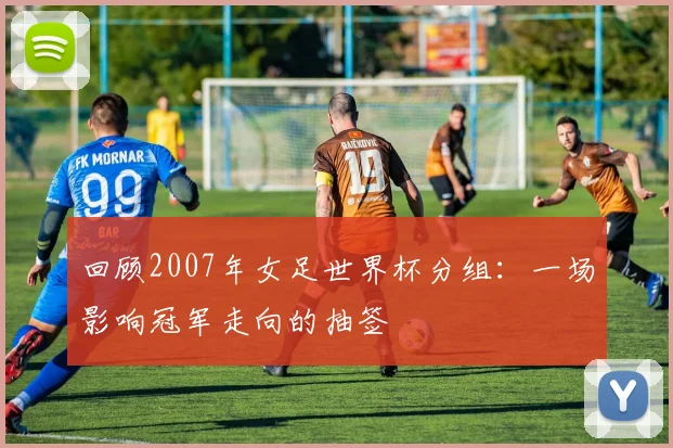 回顾2007年女足世界杯分组：一场影响冠军走向的抽签