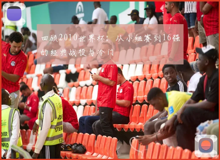 回顾2010世界杯：从小组赛到16强的经典战役与冷门