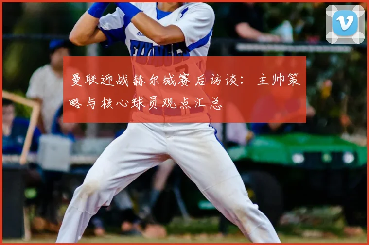 曼联迎战赫尔城赛后访谈：主帅策略与核心球员观点汇总