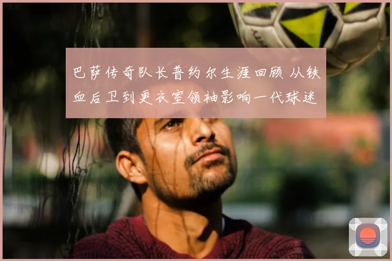 巴萨传奇队长普约尔生涯回顾 从铁血后卫到更衣室领袖影响一代球迷