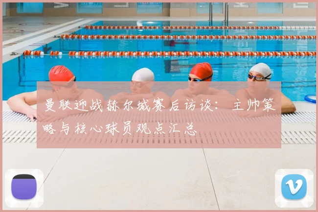 曼联迎战赫尔城赛后访谈：主帅策略与核心球员观点汇总