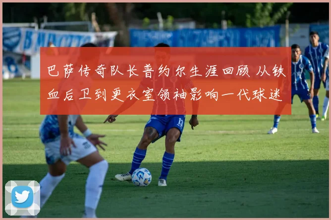 巴萨传奇队长普约尔生涯回顾 从铁血后卫到更衣室领袖影响一代球迷