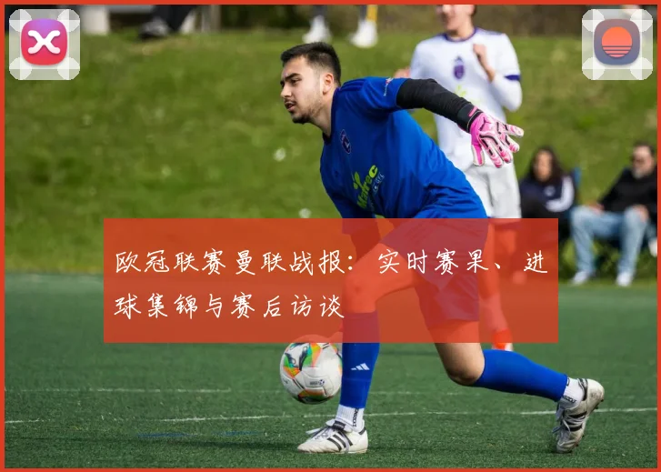 欧冠联赛曼联战报：实时赛果、进球集锦与赛后访谈