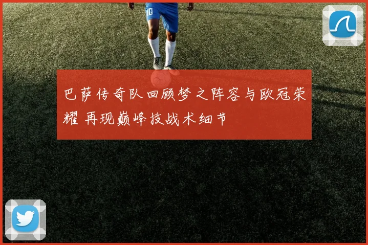 巴萨传奇队回顾梦之阵容与欧冠荣耀 再现巅峰技战术细节