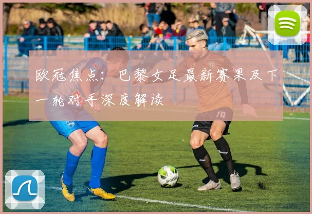 欧冠焦点：巴黎女足最新赛果及下一轮对手深度解读