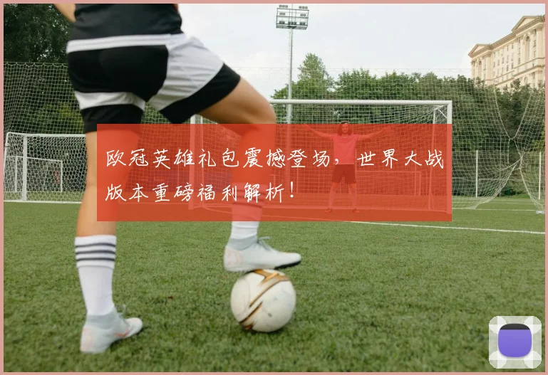 欧冠英雄礼包震撼登场，世界大战版本重磅福利解析！